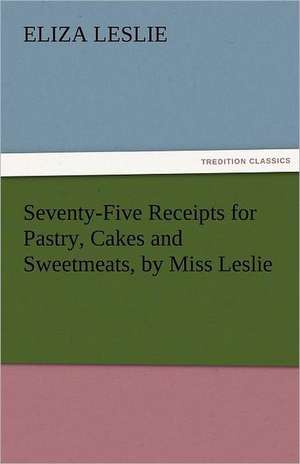 Seventy-Five Receipts for Pastry, Cakes and Sweetmeats, by Miss Leslie de Eliza Leslie