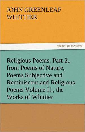 Religious Poems, Part 2., from Poems of Nature, Poems Subjective and Reminiscent and Religious Poems Volume II., the Works of Whittier de John Greenleaf Whittier