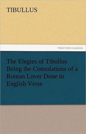 The Elegies of Tibullus Being the Consolations of a Roman Lover Done in English Verse de Tibullus