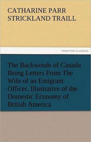 The Backwoods of Canada Being Letters from the Wife of an Emigrant Officer, Illustrative of the Domestic Economy of British America: Prose and Verse de Catharine Parr Strickland Traill