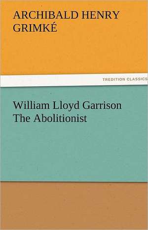 William Lloyd Garrison the Abolitionist: Alderney, Sark, Jethou, Herm, Being a Small Contribution to the Ornitholony of the Channel Isla de Archibald Henry Grimké