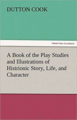 A Book of the Play Studies and Illustrations of Histrionic Story, Life, and Character de Dutton Cook