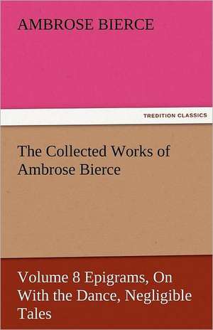 The Collected Works of Ambrose Bierce, Volume 8 Epigrams, on with the Dance, Negligible Tales: The Tragedies de Ambrose Bierce