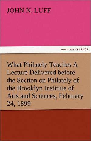 What Philately Teaches a Lecture Delivered Before the Section on Philately of the Brooklyn Institute of Arts and Sciences, February 24, 1899: The Tragedies de John N. Luff