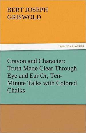 Crayon and Character: Truth Made Clear Through Eye and Ear Or, Ten-Minute Talks with Colored Chalks de B. J. (Bert Joseph) Griswold