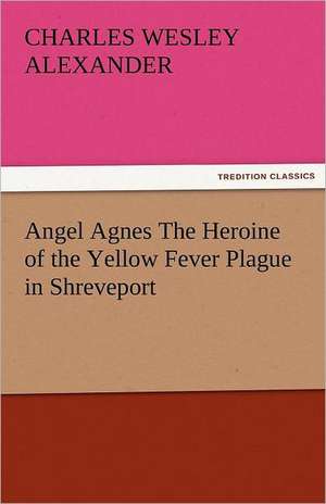 Angel Agnes the Heroine of the Yellow Fever Plague in Shreveport: The Central Man of All the World a Course of Lectures Delivered Before the Student Body of the New York State Colleg de Charles Wesley Alexander