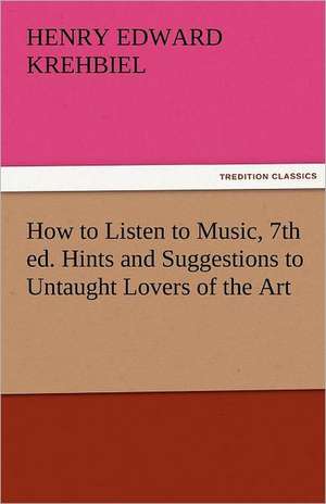 How to Listen to Music, 7th Ed. Hints and Suggestions to Untaught Lovers of the Art: The Central Man of All the World a Course of Lectures Delivered Before the Student Body of the New York State Colleg de Henry Edward Krehbiel