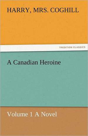 A Canadian Heroine, Volume 1 a Novel: Curiosities of the Old Lottery Gleanings Chiefly from Old Newspapers of Boston and Salem, Massachusetts de Harry Coghill