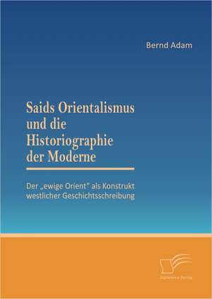 Saids Orientalismus Und Die Historiographie Der Moderne: Der Ewige Orient ALS Konstrukt Westlicher Geschichtsschreibung de Bernd Adam