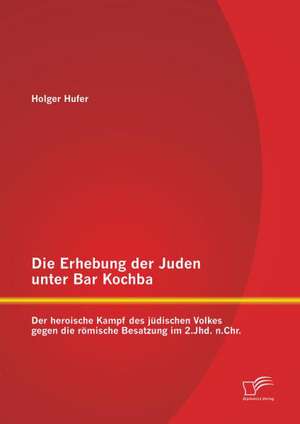 Die Erhebung Der Juden Unter Bar Kochba: Der Heroische Kampf Des Judischen Volkes Gegen Die Romische Besatzung Im 2.Jhd. N.Chr. de Holger Hufer