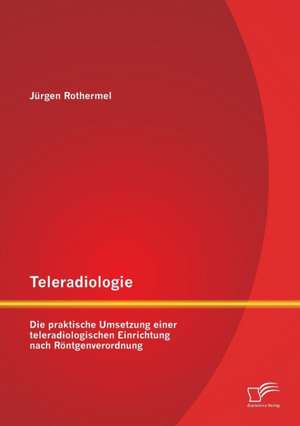 Teleradiologie: Die Praktische Umsetzung Einer Teleradiologischen Einrichtung Nach Rontgenverordnung de Jürgen Rothermel