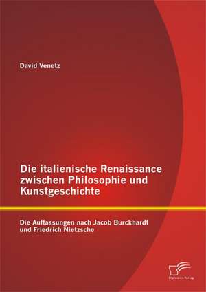 Die Italienische Renaissance Zwischen Philosophie Und Kunstgeschichte: Die Auffassungen Nach Jacob Burckhardt Und Friedrich Nietzsche de David Venetz