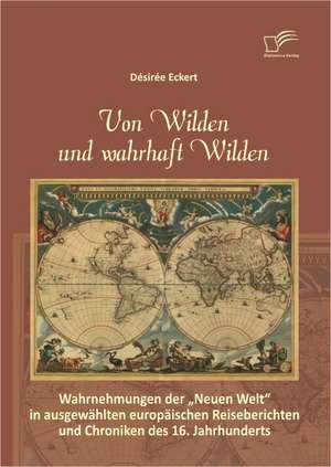 Von Wilden Und Wahrhaft Wilden: Wahrnehmungen Der Neuen Welt in Ausgewahlten Europaischen Reiseberichten Und Chroniken Des 16. Jahrhunderts de Désirée Eckert