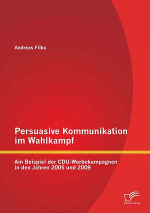 Persuasive Kommunikation Im Wahlkampf: Am Beispiel Der Cdu-Werbekampagnen in Den Jahren 2005 Und 2009 de Andreas Filko