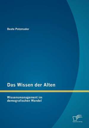 Das Wissen Der Alten: Wissensmanagement Im Demografischen Wandel de Beate Potzmader