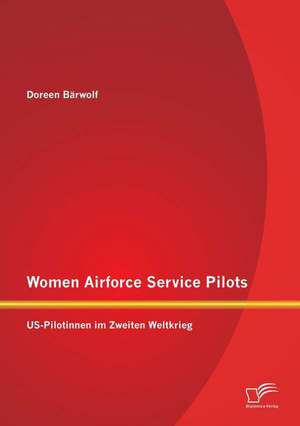 Women Airforce Service Pilots: Us-Pilotinnen Im Zweiten Weltkrieg de Doreen Bärwolf