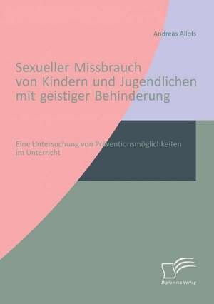 Sexueller Missbrauch Von Kindern Und Jugendlichen Mit Geistiger Behinderung: Eine Untersuchung Von Praventionsmoglichkeiten Im Unterricht de Andreas Allofs