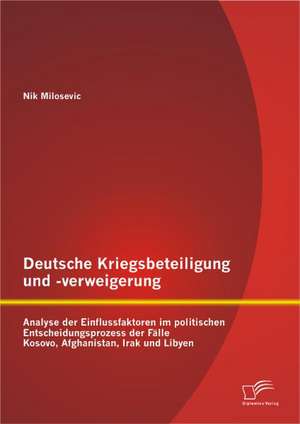 Deutsche Kriegsbeteiligung Und -Verweigerung: Analyse Der Einflussfaktoren Im Politischen Entscheidungsprozess Der Falle Kosovo, Afghanistan, Irak Und de Nik Milosevic