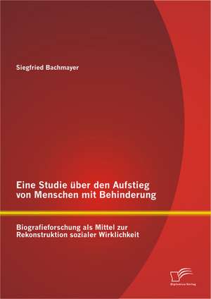 Eine Studie Uber Den Aufstieg Von Menschen Mit Behinderung: Biografieforschung ALS Mittel Zur Rekonstruktion Sozialer Wirklichkeit de Siegfried Bachmayer