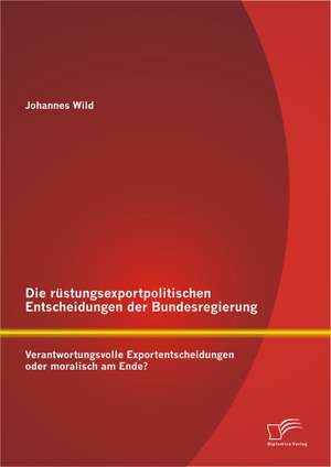 Die Rustungsexportpolitischen Entscheidungen Der Bundesregierung: Verantwortungsvolle Exportentscheidungen Oder Moralisch Am Ende? de Johannes Wild