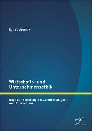 Wirtschafts- Und Unternehmensethik: Wege Zur Sicherung Der Zukunftsfahigkeit Von Unternehmen de Katja Jefremow