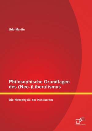 Philosophische Grundlagen Des (Neo-)Liberalismus: Die Metaphysik Der Konkurrenz de Udo Martin