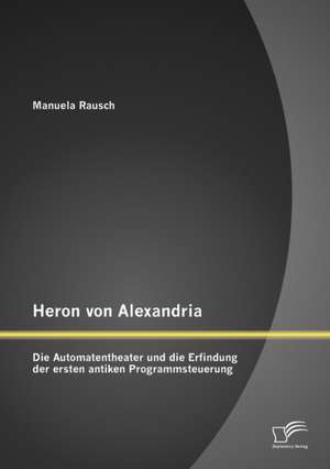 Heron Von Alexandria: Die Automatentheater Und Die Erfindung Der Ersten Antiken Programmsteuerung de Manuela Rausch