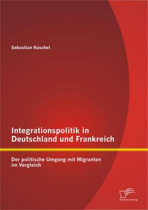 Integrationspolitik in Deutschland Und Frankreich: Der Politische Umgang Mit Migranten Im Vergleich de Sebastian Kuschel