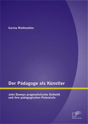 Der P Dagoge ALS K Nstler: John Deweys Pragmatistische Sthetik Und Ihre P Dagogischen Potenziale de Carina Riethmüller