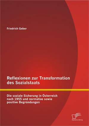 Reflexionen Zur Transformation Des Sozialstaats: Die Soziale Sicherung in Sterreich Nach 1955 Und Normative Sowie Positive Begr Ndungen de Friedrich Geber