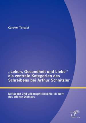 Leben, Gesundheit Und Liebe" ALS Zentrale Kategorien Des Schreibens Bei Arthur Schnitzler: Dekadenz Und Lebensphilosophie Im Werk Des Wiener Dichters de Carsten Tergast