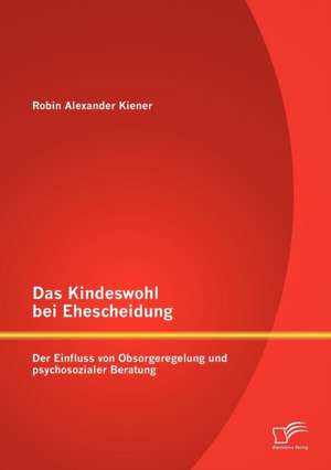 Das Kindeswohl Bei Ehescheidung: Der Einfluss Von Obsorgeregelung Und Psychosozialer Beratung de Robin Alexander Kiener