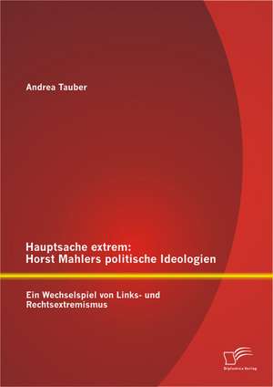 Hauptsache Extrem: Horst Mahlers Politische Ideologien - Ein Wechselspiel Von Links- Und Rechtsextremismus de Andrea Tauber