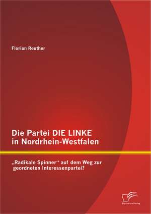 Die Partei Die Linke in Nordrhein-Westfalen: Radikale Spinner Auf Dem Weg Zur Geordneten Interessenpartei? de Florian Reuther