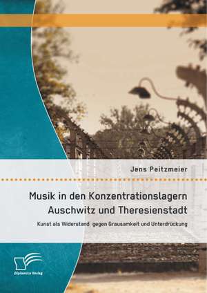 Musik in Den Konzentrationslagern Auschwitz Und Theresienstadt: Kunst ALS Widerstand Gegen Grausamkeit Und Unterdruckung de Jens Peitzmeier