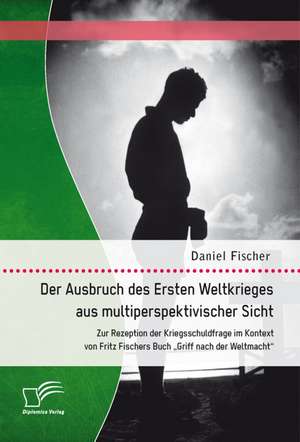 Der Ausbruch Des Ersten Weltkrieges Aus Multiperspektivischer Sicht: Zur Rezeption Der Kriegsschuldfrage Im Kontext Von Fritz Fischers Buch Griff Nac de Daniel Fischer