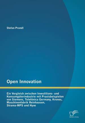 Open Innovation: Ein Vergleich Zwischen Investitions- Und Konsumguterindustrie Mit Praxisbeispielen Von Siemens, Telefonica Germany, Kr de Stefan Prandl