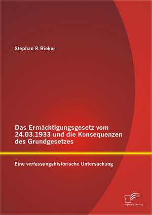 Das Ermachtigungsgesetz Vom 24.03.1933 Und Die Konsequenzen Des Grundgesetzes: Eine Verfassungshistorische Untersuchung de Stephan P. Rieker