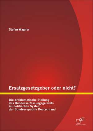 Ersatzgesetzgeber Oder Nicht? Die Problematische Stellung Des Bundesverfassungsgerichts Im Politischen System Der Bundesrepublik Deutschland: Repolitisierung, Kritisches Bewusstsein Und Das Po de Stefan Wagner