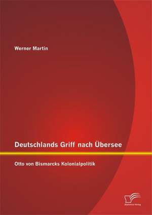 Deutschlands Griff Nach Ubersee: Otto Von Bismarcks Kolonialpolitik de Werner Martin