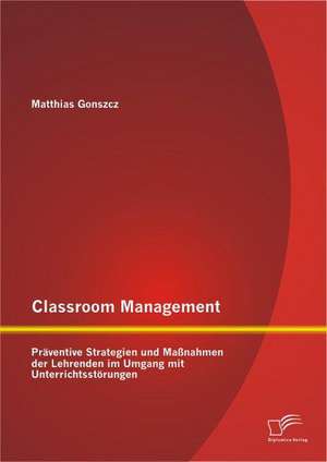 Classroom Management: Praventive Strategien Und Massnahmen Der Lehrenden Im Umgang Mit Unterrichtsstorungen de Matthias Gonszcz