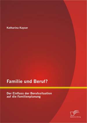 Familie Und Beruf? Der Einfluss Der Berufssituation Auf Die Familienplanung: Eine Darstellung Und Analyse Der Zum Einsatz Kommenden Finanzierungsstrukturen de Katharina Kayser