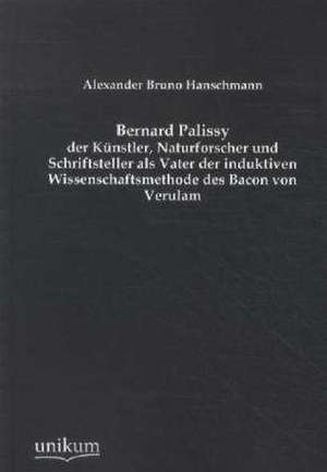 Bernard Palissy - der Künstler, Naturforscher und Schriftsteller als Vater der induktiven Wissenschaftsmethode des Bacon von Verulam de Alexander Bruno Hanschmann