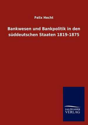 Bankwesen und Bankpolitik in den süddeutschen Staaten 1819-1875 de Felix Hecht