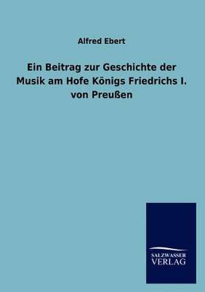 Ein Beitrag zur Geschichte der Musik am Hofe Königs Friedrichs I. von Preußen de Alfred Ebert