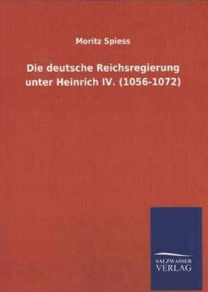 Die Deutsche Reichsregierung Unter Heinrich IV. (1056-1072): Mit Ungedruckten Briefen, Gedichten Und Einer Autobiographie Geibels de Moritz Spiess