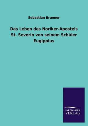 Das Leben Des Noriker-Apostels St. Severin Von Seinem Schuler Eugippius: Die Bruder Vom Deutschen Hause / Marcus Konig de Sebastian Brunner