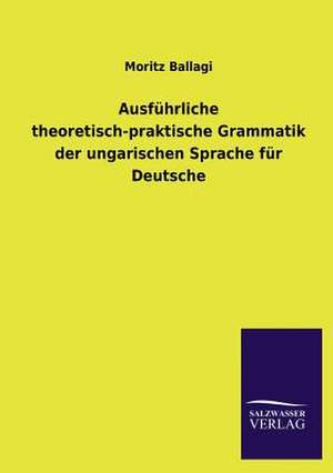 Ausfuhrliche Theoretisch-Praktische Grammatik Der Ungarischen Sprache Fur Deutsche: Magdeburg de Moritz Ballagi