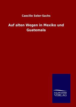 Auf Alten Wegen in Mexiko Und Guatemala: Drei Vortrage de Caecilie Seler-Sachs