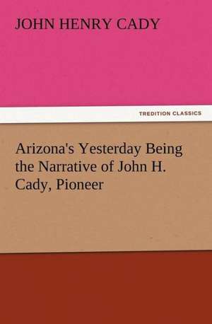 Arizona's Yesterday Being the Narrative of John H. Cady, Pioneer de John H. (John Henry) Cady